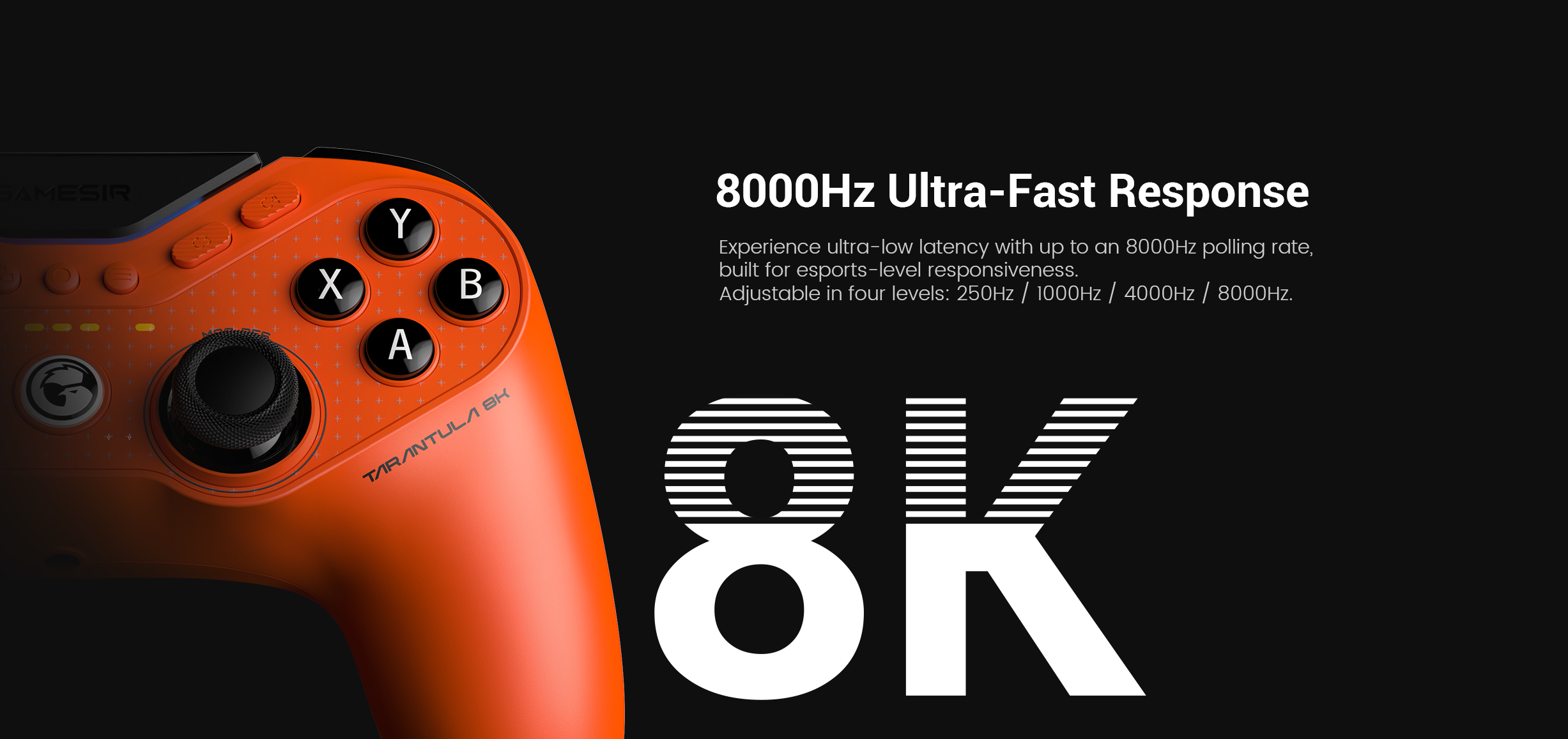 Gamesirs Tarantula 8K PC: its 8000Hz Ultra-Fast Response.Here is a structured technical breakdown of the features shown in the image:1. 8000Hz Ultra-Fast ResponseThe headline feature is the industry-leading 8000Hz (8K) polling rate.The Speed: While most professional controllers report to the PC 1,000 times per second (1000Hz), this model reports 8,000 times per second.Near-Zero Latency: This high frequency compresses input lag down to just 0.125ms. This ensures that actions like parries in fighting games or flick-shots in FPS titles are registered near-instantaneously.2. Four Adjustable LevelsTo ensure compatibility and system stability, the polling rate can be toggled through four settings:Levels: 250Hz / 1000Hz / 4000Hz / 8000Hz.Optimization: High polling rates (4K and 8K) are CPU-intensive. The ability to adjust these levels allows players to find the perfect balance between raw speed and their PC's processing power.3. Built for EsportsThe controller is marketed as a professional-grade instrument for competitive gaming.Smoother Control: Beyond just speed, the 8K polling rate provides more data points for analog stick movement, resulting in much smoother tracers and more granular aiming precision.Zero Interference: As a wired esports controller, it eliminates the potential for wireless lag or signal drops in crowded tournament environments.4. Design and IdentityLava Orange Aesthetic: The image showcases the high-visibility orange finish, a signature color for the Tarantula performance line.Model Designation: The 