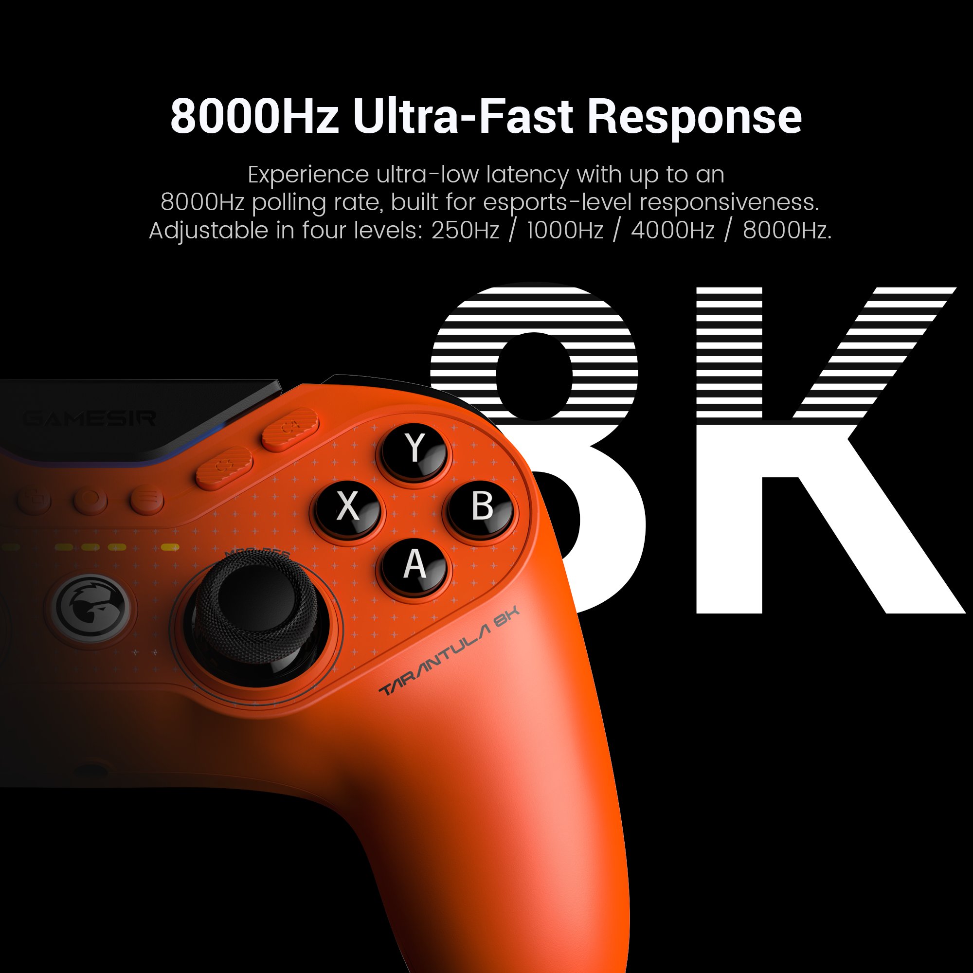 Gamesirs Tarantula 8K PC: its 8000Hz Ultra-Fast Response.Here is a structured technical breakdown of the features shown in the image:1. 8000Hz Ultra-Fast ResponseThe headline feature is the industry-leading 8000Hz (8K) polling rate.The Speed: While most professional controllers report to the PC 1,000 times per second (1000Hz), this model reports 8,000 times per second.Near-Zero Latency: This high frequency compresses input lag down to just 0.125ms. This ensures that actions like parries in fighting games or flick-shots in FPS titles are registered near-instantaneously.2. Four Adjustable LevelsTo ensure compatibility and system stability, the polling rate can be toggled through four settings:Levels: 250Hz / 1000Hz / 4000Hz / 8000Hz.Optimization: High polling rates (4K and 8K) are CPU-intensive. The ability to adjust these levels allows players to find the perfect balance between raw speed and their PC's processing power.3. Built for EsportsThe controller is marketed as a professional-grade instrument for competitive gaming.Smoother Control: Beyond just speed, the 8K polling rate provides more data points for analog stick movement, resulting in much smoother tracers and more granular aiming precision.Zero Interference: As a wired esports controller, it eliminates the potential for wireless lag or signal drops in crowded tournament environments.4. Design and IdentityLava Orange Aesthetic: The image showcases the high-visibility orange finish, a signature color for the Tarantula performance line.Model Designation: The 