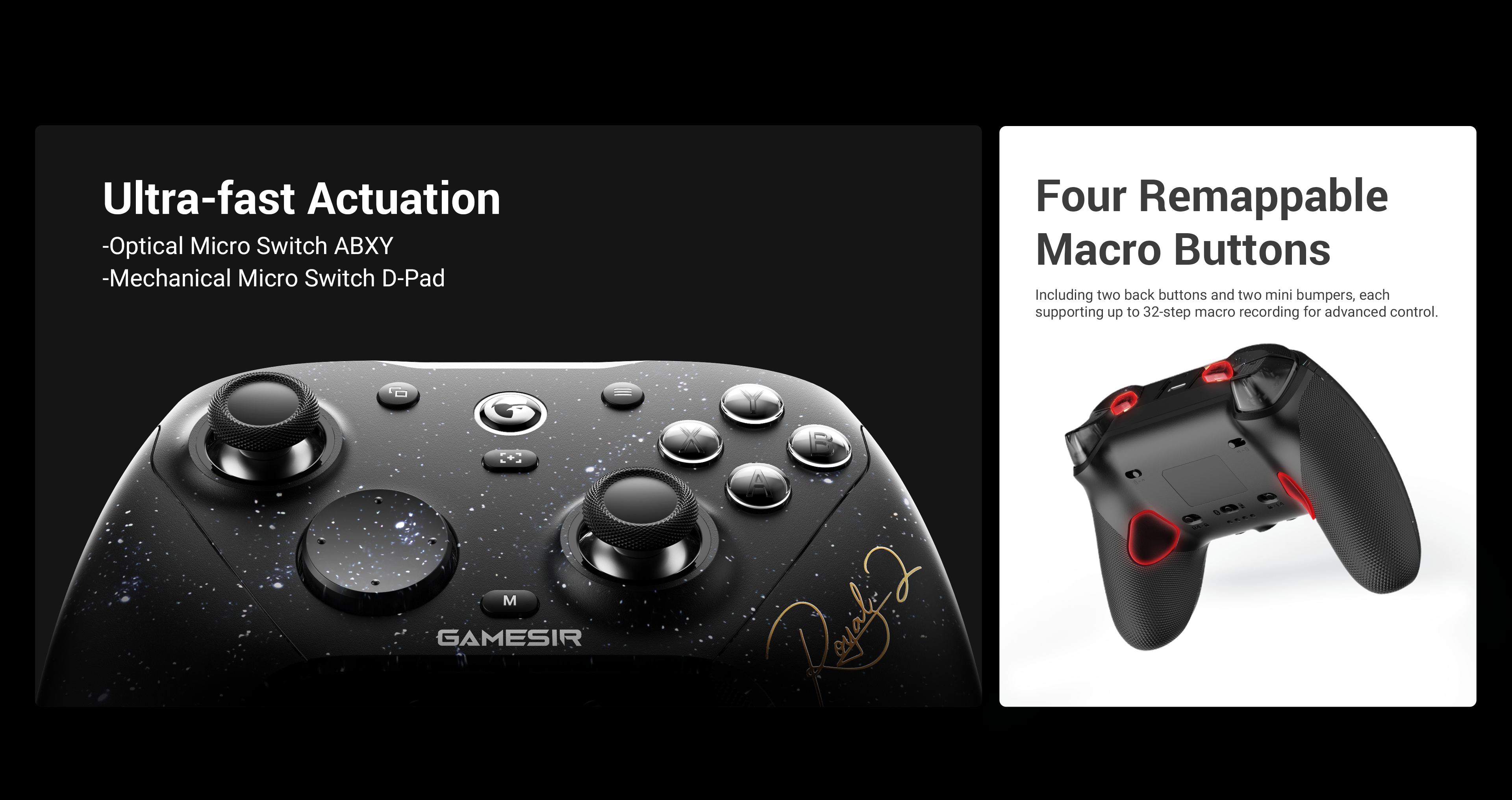 Gamesirs Elite Control & CustomizationUltra-Fast Actuation Buttons: Experience esports-grade responsiveness with optical micro switch ABXY buttons, offering near-instant actuation and long-lasting durability. The mechanical micro switch D-pad delivers a crisp, tactile click for precise and reliable directional input.Four Remappable Macro Buttons: Gain a competitive edge with two lockable back buttons and two mini bumpers. Each supports up to 32-step macro recording, allowing for advanced customization and lightning-fast in-game execution.