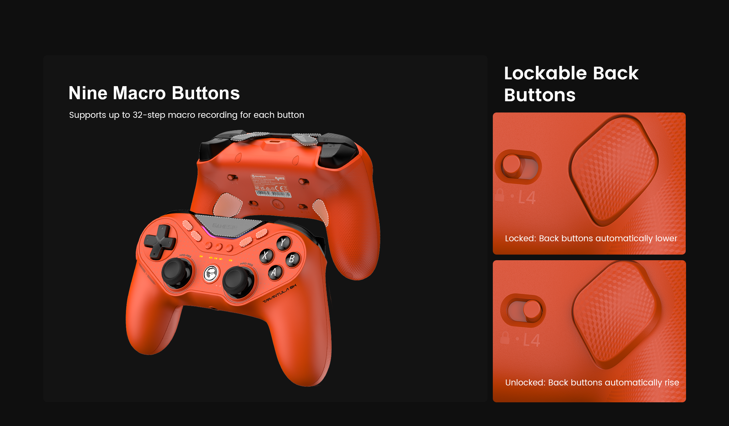 Gamesirs Tarantula 8K PC (Standard Edition).These features are designed to give competitive players surgical control over their inputs. Here is the technical breakdown:1. Nine Macro ButtonsThe controller provides an extensive array of programmable inputs beyond the standard layout:Physical Layout: This includes two back buttons, two top mini-bumpers, and five extra front-facing buttons.32-Step Recording: Each of the nine buttons can store a complex macro of up to 32 distinct steps. This allows for the automation of intricate fighting game combos, stance-switching, or utility sequences with a single press.Synergy: Combined with the 8000Hz polling rate, these macros execute with frame-perfect timing and zero perceptible lag.2. Lockable Back ButtonsThe two rear-mounted buttons (L4 and R4) feature a unique mechanical locking system:Locked Mode: When the physical switch is set to the 